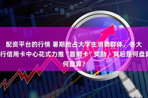 配资平台的行情 暑期抢占大学生消费群体，各大银行信用卡中心花式力推“首绑卡”奖励，背后是何盘算？