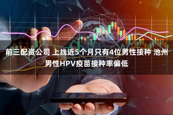 前三配资公司 上线近5个月只有4位男性接种 池州男性HPV疫苗接种率偏低