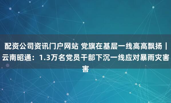 配资公司资讯门户网站 党旗在基层一线高高飘扬｜云南昭通：1.3万名党员干部下沉一线应对暴雨灾害