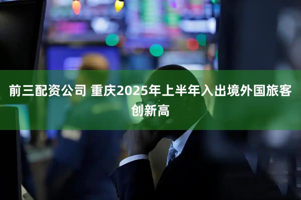 前三配资公司 重庆2025年上半年入出境外国旅客创新高