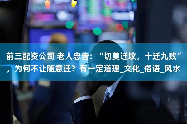 前三配资公司 老人忠告：“切莫迁坟，十迁九败”，为何不让随意迁？有一定道理_文化_俗语_风水