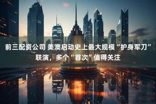 前三配资公司 美澳启动史上最大规模“护身军刀”联演，多个“首次”值得关注