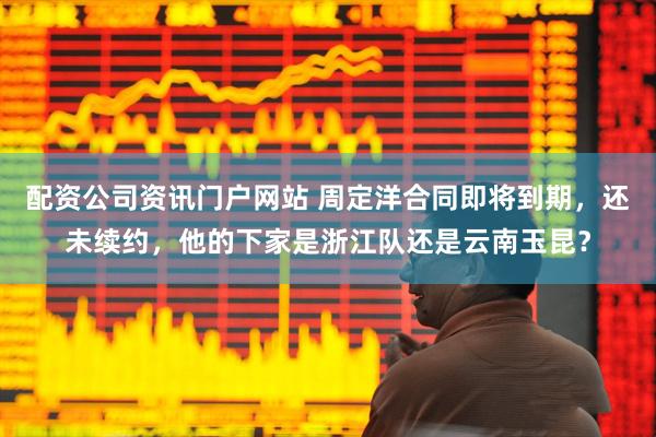 配资公司资讯门户网站 周定洋合同即将到期，还未续约，他的下家是浙江队还是云南玉昆？