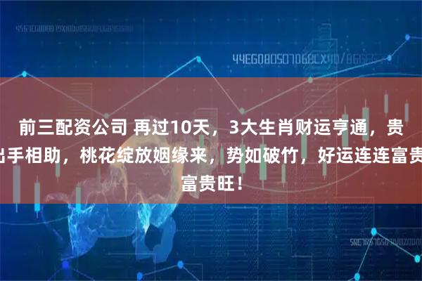 前三配资公司 再过10天，3大生肖财运亨通，贵人出手相助，桃花绽放姻缘来，势如破竹，好运连连富贵旺！