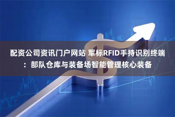 配资公司资讯门户网站 军标RFID手持识别终端：部队仓库与装备场智能管理核心装备
