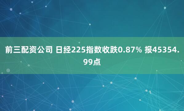 前三配资公司 日经225指数收跌0.87% 报45354.99点