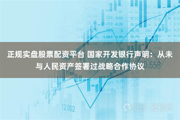 正规实盘股票配资平台 国家开发银行声明：从未与人民资产签署过战略合作协议