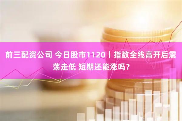 前三配资公司 今日股市1120丨指数全线高开后震荡走低 短期还能涨吗？