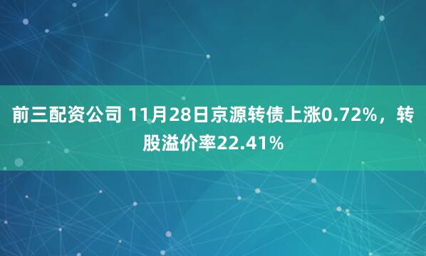 前三配资公司 11月28日京源转债上涨0.72%，转股溢价率22.41%
