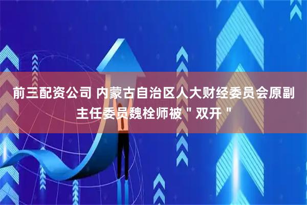 前三配资公司 内蒙古自治区人大财经委员会原副主任委员魏栓师被＂双开＂