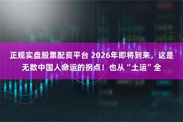 正规实盘股票配资平台 2026年即将到来，这是无数中国人命运的拐点！也从“土运”全