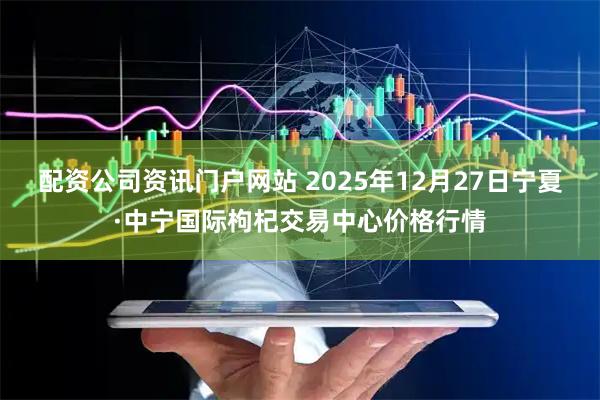 配资公司资讯门户网站 2025年12月27日宁夏·中宁国际枸杞交易中心价格行情