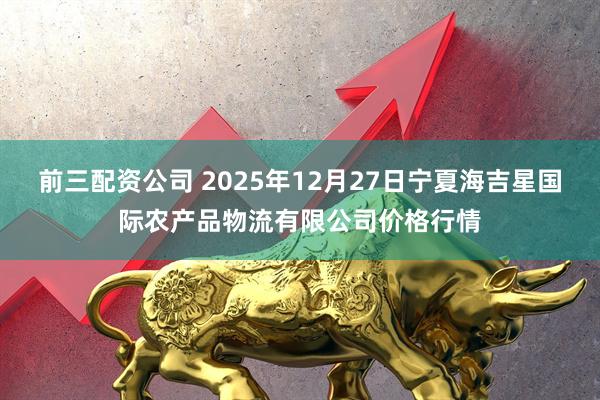 前三配资公司 2025年12月27日宁夏海吉星国际农产品物流有限公司价格行情