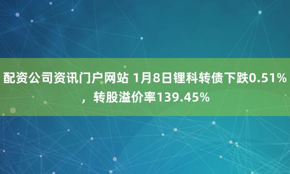 配资公司资讯门户网站 1月8日锂科转债下跌0.51%，转股溢价率139.45%