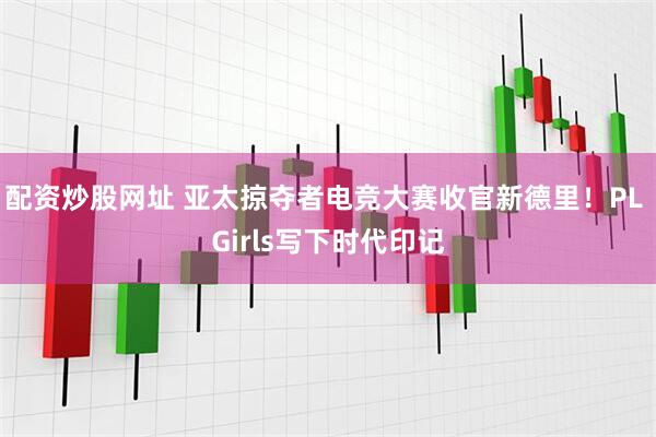 配资炒股网址 亚太掠夺者电竞大赛收官新德里！PL Girls写下时代印记