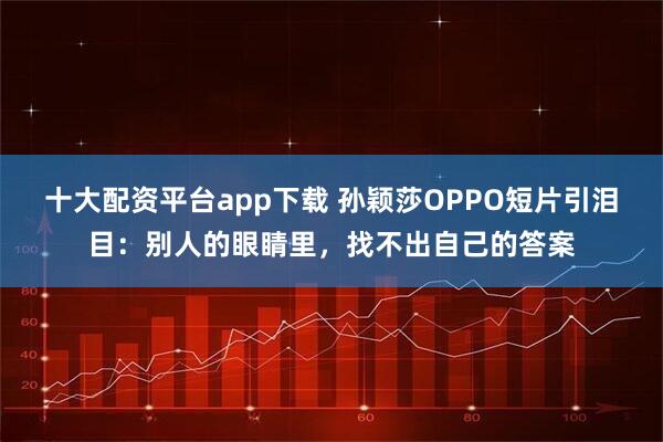 十大配资平台app下载 孙颖莎OPPO短片引泪目：别人的眼睛里，找不出自己的答案