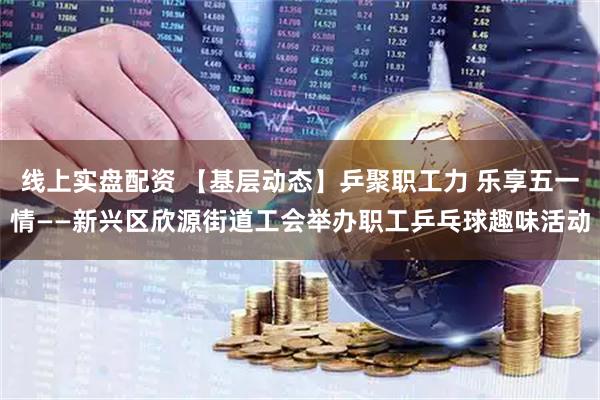 线上实盘配资 【基层动态】乒聚职工力 乐享五一情——新兴区欣源街道工会举办职工乒乓球趣味活动