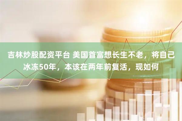 吉林炒股配资平台 美国首富想长生不老，将自己冰冻50年，本该在两年前复活，现如何