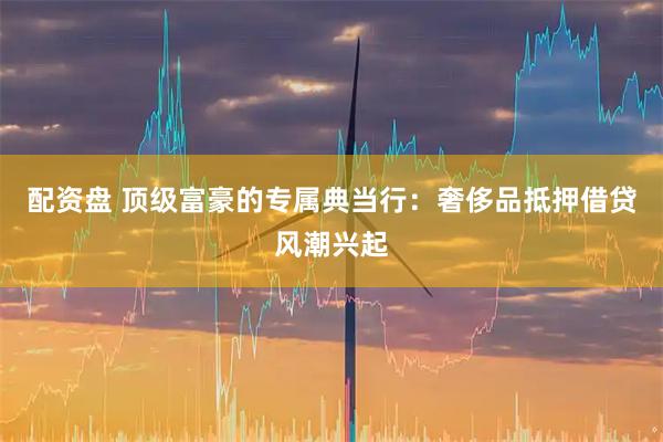配资盘 顶级富豪的专属典当行：奢侈品抵押借贷风潮兴起