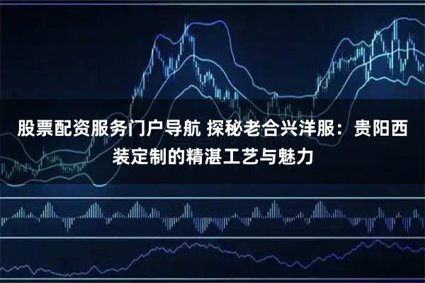 股票配资服务门户导航 探秘老合兴洋服：贵阳西装定制的精湛工艺与魅力
