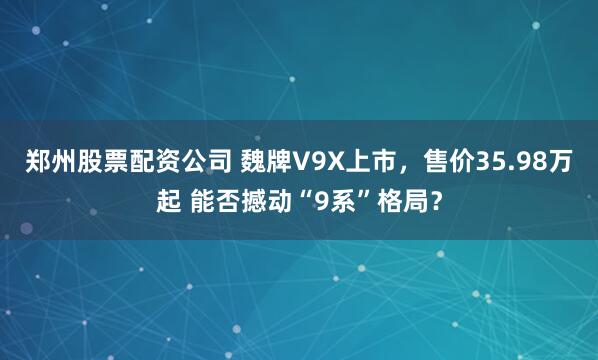 郑州股票配资公司 魏牌V9X上市，售价35.98万起 能否撼动“9系”格局？