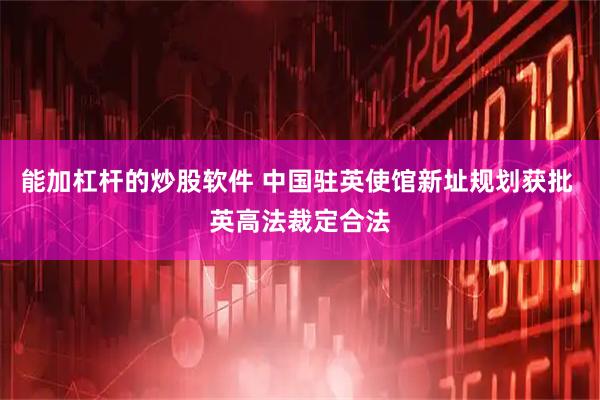 能加杠杆的炒股软件 中国驻英使馆新址规划获批 英高法裁定合法